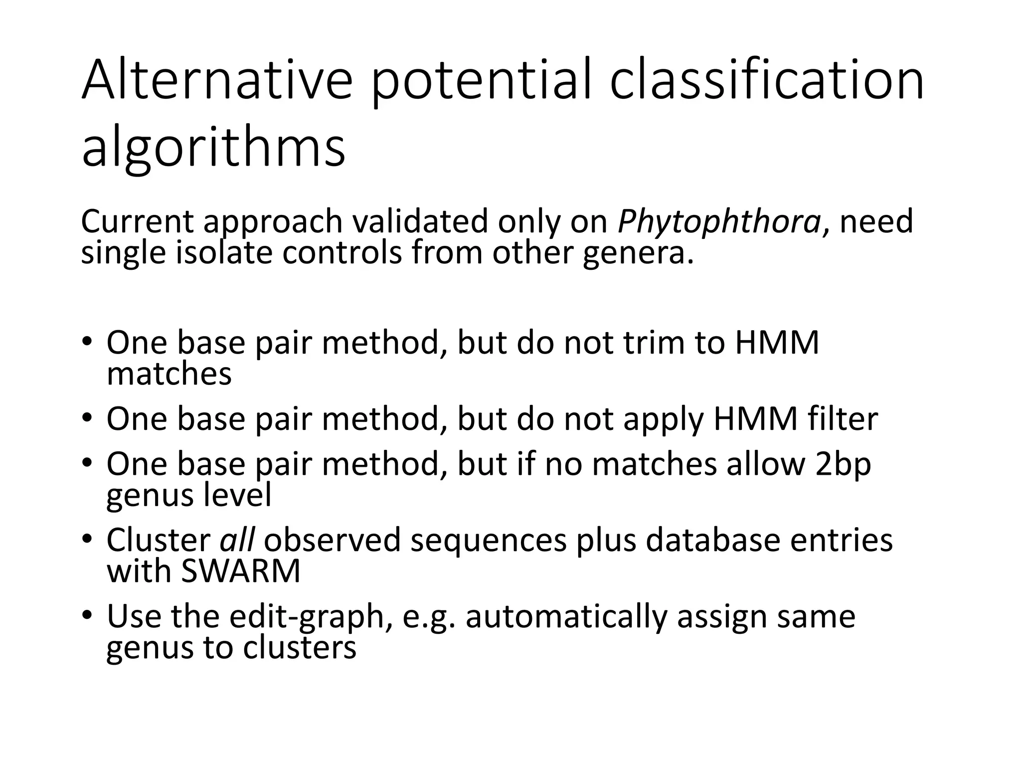 Alternative potential classification
algorithms
Current approach validated only on Phytophthora, need
single isolate controls from other genera.
• One base pair method, but do not trim to HMM
matches
• One base pair method, but do not apply HMM filter
• One base pair method, but if no matches allow 2bp
genus level
• Cluster all observed sequences plus database entries
with SWARM
• Use the edit-graph, e.g. automatically assign same
genus to clusters
 