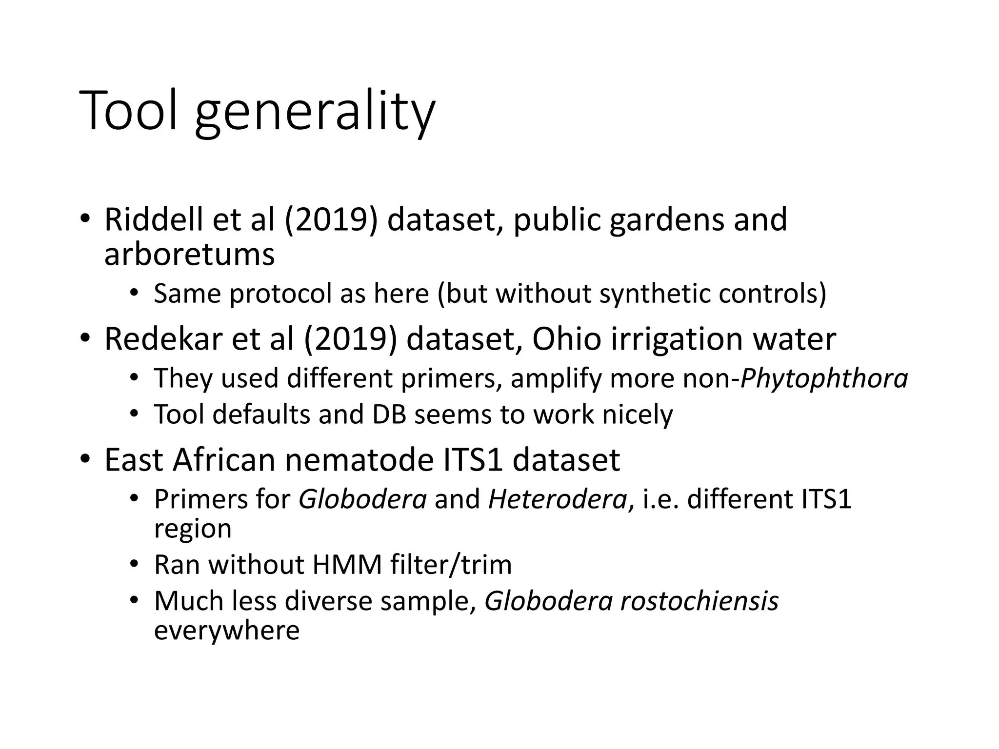 Tool generality
• Riddell et al (2019) dataset, public gardens and
arboretums
• Same protocol as here (but without synthetic controls)
• Redekar et al (2019) dataset, Ohio irrigation water
• They used different primers, amplify more non-Phytophthora
• Tool defaults and DB seems to work nicely
• East African nematode ITS1 dataset
• Primers for Globodera and Heterodera, i.e. different ITS1
region
• Ran without HMM filter/trim
• Much less diverse sample, Globodera rostochiensis
everywhere
 