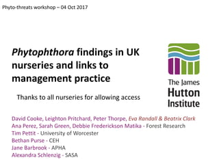 Phytophthora findings in UK
nurseries and links to
management practice
Phyto-threats workshop – 04 Oct 2017
David Cooke, Leighton Pritchard, Peter Thorpe, Eva Randall & Beatrix Clark
Ana Perez, Sarah Green, Debbie Frederickson Matika - Forest Research
Tim Pettit - University of Worcester
Bethan Purse - CEH
Jane Barbrook - APHA
Alexandra Schlenzig - SASA
Thanks to all nurseries for allowing access
 