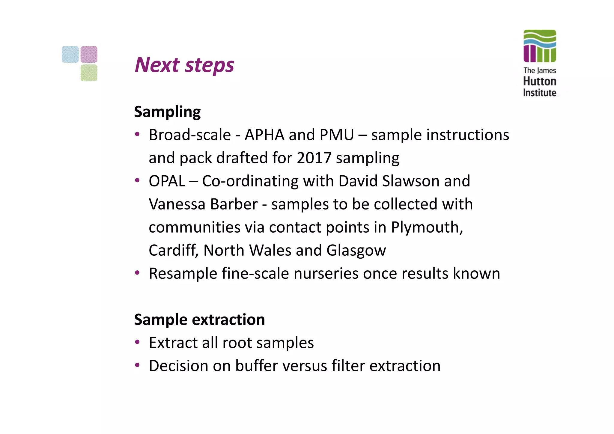 Next steps
Sampling
• Broad‐scale ‐ APHA and PMU – sample instructions 
and pack drafted for 2017 sampling
• OPAL – Co‐ordinating with David Slawson and 
Vanessa Barber ‐ samples to be collected with 
communities via contact points in Plymouth, 
Cardiff, North Wales and Glasgow 
• Resample fine‐scale nurseries once results known
Sample extraction 
• Extract all root samples
• Decision on buffer versus filter extraction
 