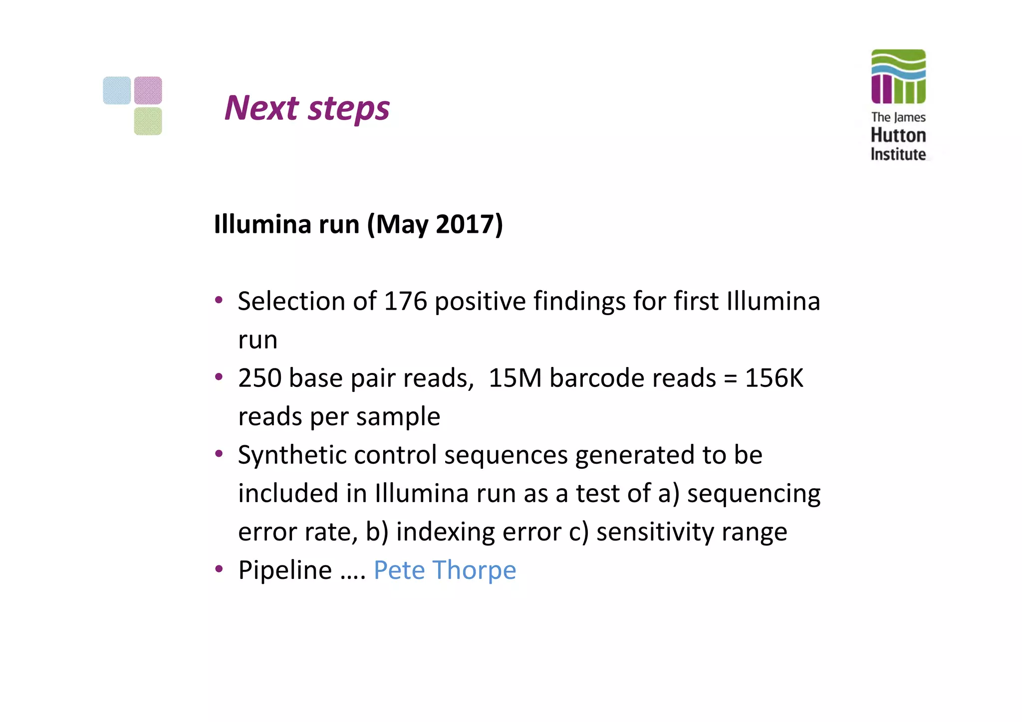 Next steps
Illumina run (May 2017)
• Selection of 176 positive findings for first Illumina 
run
• 250 base pair reads,  15M barcode reads = 156K 
reads per sample
• Synthetic control sequences generated to be 
included in Illumina run as a test of a) sequencing 
error rate, b) indexing error c) sensitivity range
• Pipeline …. Pete Thorpe
 