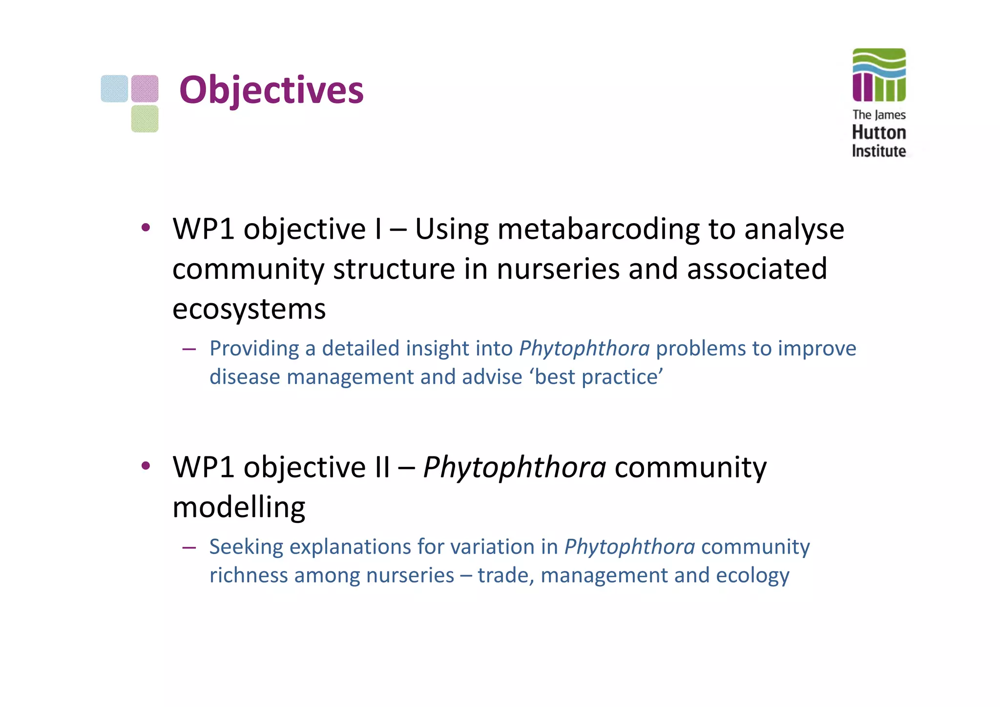 Objectives
• WP1 objective I – Using metabarcoding to analyse 
community structure in nurseries and associated 
ecosystems 
– Providing a detailed insight into Phytophthora problems to improve 
disease management and advise ‘best practice’
• WP1 objective II – Phytophthora community 
modelling
– Seeking explanations for variation in Phytophthora community 
richness among nurseries – trade, management and ecology
 