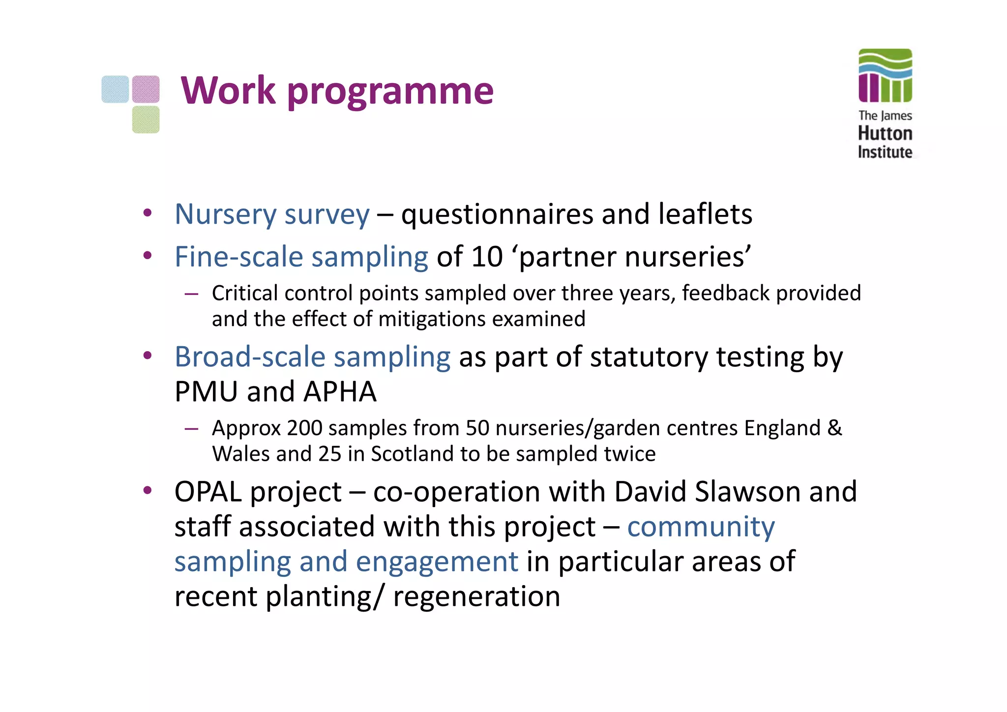 Work programme
• Nursery survey – questionnaires and leaflets
• Fine‐scale sampling of 10 ‘partner nurseries’
– Critical control points sampled over three years, feedback provided 
and the effect of mitigations examined
• Broad‐scale sampling as part of statutory testing by 
PMU and APHA
– Approx 200 samples from 50 nurseries/garden centres England & 
Wales and 25 in Scotland to be sampled twice
• OPAL project – co‐operation with David Slawson and 
staff associated with this project – community 
sampling and engagement in particular areas of 
recent planting/ regeneration
 
