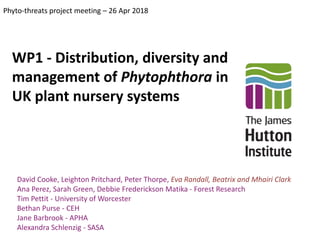WP1 - Distribution, diversity and
management of Phytophthora in
UK plant nursery systems
Phyto-threats project meeting – 26 Apr 2018
David Cooke, Leighton Pritchard, Peter Thorpe, Eva Randall, Beatrix and Mhairi Clark
Ana Perez, Sarah Green, Debbie Frederickson Matika - Forest Research
Tim Pettit - University of Worcester
Bethan Purse - CEH
Jane Barbrook - APHA
Alexandra Schlenzig - SASA
 