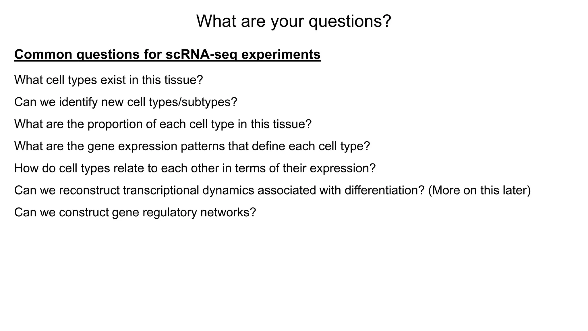 What are your questions?
Common questions for scRNA-seq experiments
What cell types exist in this tissue?
Can we identify new cell types/subtypes?
What are the proportion of each cell type in this tissue?
What are the gene expression patterns that define each cell type?
How do cell types relate to each other in terms of their expression?
Can we reconstruct transcriptional dynamics associated with differentiation? (More on this later)
Can we construct gene regulatory networks?
 
