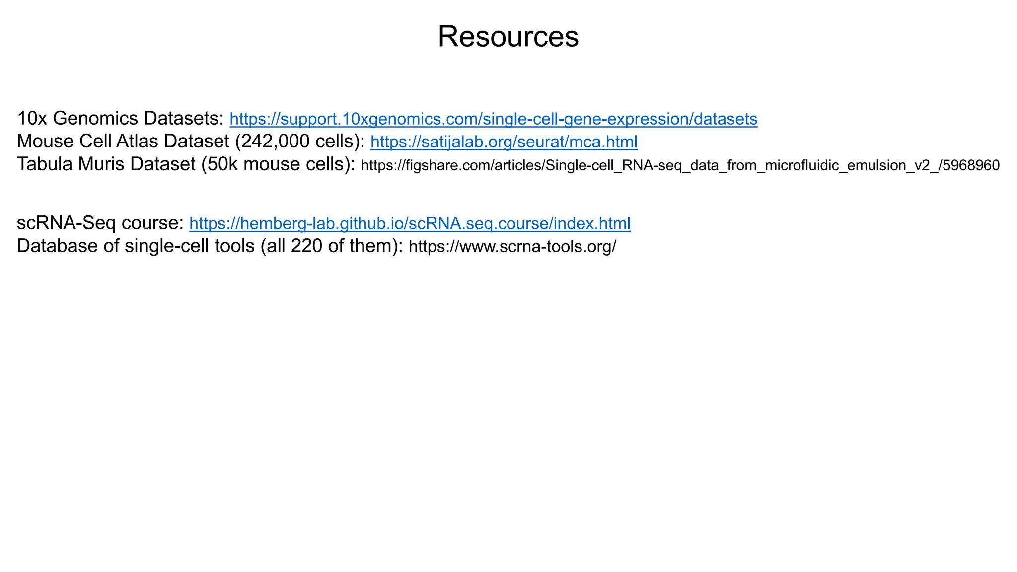 Resources
10x Genomics Datasets: https://support.10xgenomics.com/single-cell-gene-expression/datasets
Mouse Cell Atlas Dataset (242,000 cells): https://satijalab.org/seurat/mca.html
Tabula Muris Dataset (50k mouse cells): https://figshare.com/articles/Single-cell_RNA-seq_data_from_microfluidic_emulsion_v2_/5968960
scRNA-Seq course: https://hemberg-lab.github.io/scRNA.seq.course/index.html
Database of single-cell tools (all 220 of them): https://www.scrna-tools.org/
 
