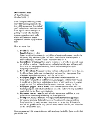 David’s	
  Scuba	
  Tips	
  
By	
  David	
  Coolidge	
  
October	
  30,	
  2013	
  	
  
	
  
Even	
  though	
  scuba	
  diving	
  can	
  be	
  
incredibly	
  calming,	
  it	
  can	
  also	
  be	
  
incredibly	
  dangerous.	
  Especially	
  if	
  
you’re	
  a	
  beginner,	
  it’s	
  important	
  to	
  
have	
  a	
  good	
  idea	
  of	
  what	
  you’re	
  
getting	
  yourself	
  into.	
  Take	
  the	
  
proper	
  precautions,	
  and	
  scuba	
  
diving	
  will	
  become	
  a	
  serene	
  
experience	
  you	
  can	
  enjoy	
  without	
  
fear.	
  
	
  
Here	
  are	
  some	
  tips:	
  
	
  
1. Don’t	
  hold	
  your	
  
breath.	
  Beginners	
  often	
  
have	
  a	
  semi-­‐involuntary	
  desire	
  to	
  hold	
  their	
  breath	
  underwater,	
  completely	
  
forgetting	
  they	
  have	
  an	
  oxygen	
  tank	
  and	
  a	
  snorkel	
  tube.	
  The	
  equipment	
  is	
  
there	
  to	
  help	
  you	
  breathe,	
  so	
  don’t	
  be	
  too	
  afraid	
  to	
  use	
  it.	
  
2. Control	
  your	
  breathing.	
  Once	
  you’ve	
  remember	
  to	
  breathe	
  in	
  general,	
  focus	
  
on	
  inhaling	
  in	
  a	
  slow,	
  relaxed	
  manner,	
  and	
  exhaling	
  fully.	
  You	
  will	
  eventually	
  
learn	
  how	
  to	
  change	
  your	
  breathing	
  deliberately	
  to	
  manipulate	
  your	
  
buoyancy	
  underwater.	
  
3. Never	
  dive	
  alone.	
  Always	
  dive	
  with	
  a	
  partner,	
  and	
  never	
  stray	
  more	
  than	
  ten	
  
feed	
  from	
  them.	
  Make	
  sure	
  you	
  have	
  their	
  back,	
  and	
  they	
  have	
  yours.	
  Also,	
  
always	
  do	
  a	
  pre-­‐dive	
  equipment	
  check	
  for	
  each	
  other.	
  
4. Keep	
  your	
  goggles	
  clear	
  of	
  fog.	
  Because	
  of	
  the	
  difference	
  between	
  the	
  
temperature	
  of	
  your	
  body	
  and	
  the	
  water,	
  your	
  goggles	
  will	
  inevitably	
  fog	
  up.	
  
A	
  good	
  trick	
  to	
  clear	
  them	
  up	
  is	
  to	
  take	
  a	
  finger	
  of	
  saliva	
  and	
  wipe	
  it	
  on	
  your	
  
goggle	
  surface.	
  This	
  will	
  equalize	
  the	
  temperature	
  and	
  clear	
  up	
  the	
  fog.	
  
5. Keep	
  your	
  goggles	
  clear	
  of	
  water.	
  Press	
  on	
  the	
  top	
  of	
  the	
  frame	
  with	
  the	
  
heel	
  of	
  your	
  palm	
  and	
  exhale	
  out	
  of	
  your	
  nose.	
  The	
  water	
  will	
  drop	
  out	
  of	
  the	
  
mask	
  while	
  the	
  air	
  flows	
  up	
  replacing	
  it.	
  
6. Keep	
  your	
  sinuses	
  clear.	
  Periodically	
  pinch	
  your	
  nose	
  and	
  blow	
  to	
  help	
  
your	
  sinuses	
  from	
  being	
  affected	
  by	
  the	
  water	
  pressure.	
  
7. Don’t	
  panic.	
  Your	
  partner	
  and	
  your	
  equipment	
  are	
  there	
  to	
  support	
  you	
  
throughout	
  anything	
  that	
  might	
  happen.	
  Panicking	
  will	
  only	
  prevent	
  you	
  
from	
  breathing	
  correctly,	
  or	
  send	
  you	
  soaring	
  to	
  the	
  surface.	
  Rising	
  to	
  the	
  
surface	
  too	
  quickly	
  can	
  be	
  very	
  painful.	
  Better	
  to	
  remain	
  calm,	
  and	
  remember	
  
all	
  the	
  advice	
  in	
  this	
  post.	
  
	
  
Dive	
  conservatively.	
  Be	
  wary	
  of	
  risks.	
  As	
  with	
  anything	
  else	
  in	
  life,	
  if	
  you	
  can	
  do	
  that,	
  
you	
  will	
  be	
  safe.	
  

 