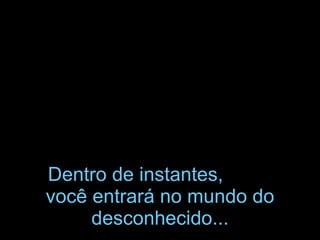Dentro de instantes, você entrará no mundo do desconhecido...