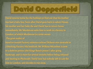 David Copperfield
David returns home for the holidays to find out that his mother
has had a baby boy. Soon after David goes back to salem House,
his mother and her baby die and David has to return home
immediately. Mr Murdstone.sedn him to work in a factory in

London, of which Murdstone is a joint owner.
The grim reality of
hand-to-mouth Factory existence echoes Dickens own atravails in
a blacking Factory. His landlord, Mr Wilkins Micawber, is sent

to a debtors prison (the Kings Bench prison ) after going
bankrupt, and is there for several months before being released
and moving to Plymouth. David now has nobody left to care for
him in London, and decides to run away.

 