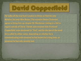 David Copperfield
He walks all the way from London to Dover, to find his only
Relative, his anut Miss Betsey. The eccentric Betsey Trotwood
agrees to bring him up, despite Mr Murdstone visiting in a bid to
regain custody of David. Davids aunt renames him Trotwood

Copperfield, soon shortened to "Trot", and for the rest of the novel
he is called by either name, depending on whether he is
communicating with someone he has known for a long time, or
someone he has only recently met.

 