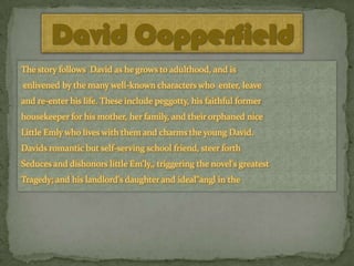 David Copperfield
The story follows David as he grows to adulthood, and is
enlivened by the many well-known characters who enter, leave
and re-enter his life. These include peggotty, his faithful former
housekeeper for his mother, her family, and their orphaned nice

Little Emly who lives with them and charms the young David.
Davids romantic but self-serving school friend, steer forth
Seduces and dishonors little Em'ly,, triggering the novel's greatest
Tragedy; and his landlord's daughter and ideal"angl in the

 