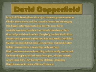 David Copperfield
In typical Dickens fashion, the major characters get some measure
Of what they deserve, and few narrative threads are left hanging
Dan Piggott safely transports little Em'ly to a new life in
Australia accompanying these two central characters are Mrs.

Gum midge and the micawbers. Everybody involved finally finds
Security and happiness in their new lives in Australia. David first
Marries the beautiful but naïve Dora spenlow, but she dies after
Failing to recover from a miscarriage early marriage.

David then dose some soul-searching and eventually marries and
Finds true happiness with the sensible Agnes, who had secretly
Always loved him. They have several children, including a
Daughter named in honor of Betsey Trotwood.

 
