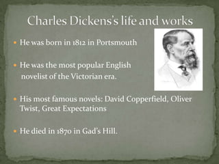 He was born in 1812 in PortsmouthHe was the most popular English     novelist of the Victorian era.His most famous novels: David Copperfield, Oliver Twist, Great ExpectationsHe died in 1870 in Gad’s Hill.Charles Dickens’s life and works