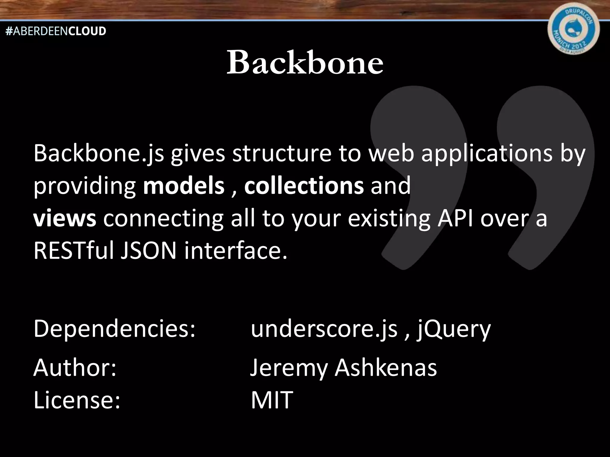 Backbone

Backbone.js gives structure to web applications by
providing models , collections and
views connecting all to your existing API over a
RESTful JSON interface.

Dependencies:      underscore.js , jQuery
Author:            Jeremy Ashkenas
License:           MIT
 