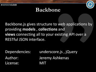 Backbone

Backbone.js gives structure to web applications by
providing models , collections and
views connecting all to your existing API over a
RESTful JSON interface.

Dependencies:      underscore.js , jQuery
Author:            Jeremy Ashkenas
License:           MIT
 