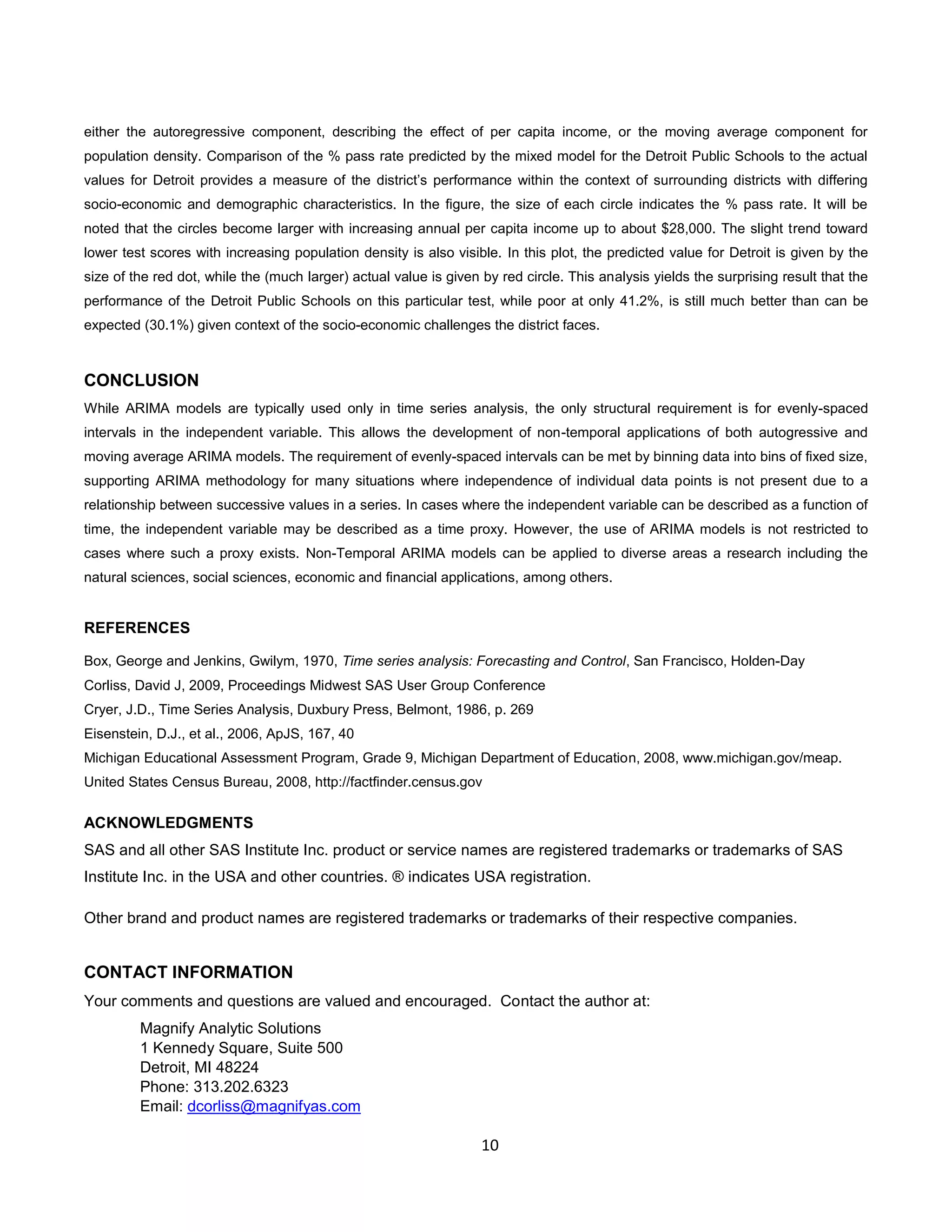 10
either the autoregressive component, describing the effect of per capita income, or the moving average component for
population density. Comparison of the % pass rate predicted by the mixed model for the Detroit Public Schools to the actual
values for Detroit provides a measure of the district’s performance within the context of surrounding districts with differing
socio-economic and demographic characteristics. In the figure, the size of each circle indicates the % pass rate. It will be
noted that the circles become larger with increasing annual per capita income up to about $28,000. The slight trend toward
lower test scores with increasing population density is also visible. In this plot, the predicted value for Detroit is given by the
size of the red dot, while the (much larger) actual value is given by red circle. This analysis yields the surprising result that the
performance of the Detroit Public Schools on this particular test, while poor at only 41.2%, is still much better than can be
expected (30.1%) given context of the socio-economic challenges the district faces.
CONCLUSION
While ARIMA models are typically used only in time series analysis, the only structural requirement is for evenly-spaced
intervals in the independent variable. This allows the development of non-temporal applications of both autogressive and
moving average ARIMA models. The requirement of evenly-spaced intervals can be met by binning data into bins of fixed size,
supporting ARIMA methodology for many situations where independence of individual data points is not present due to a
relationship between successive values in a series. In cases where the independent variable can be described as a function of
time, the independent variable may be described as a time proxy. However, the use of ARIMA models is not restricted to
cases where such a proxy exists. Non-Temporal ARIMA models can be applied to diverse areas a research including the
natural sciences, social sciences, economic and financial applications, among others.
REFERENCES
Box, George and Jenkins, Gwilym, 1970, Time series analysis: Forecasting and Control, San Francisco, Holden-Day
Corliss, David J, 2009, Proceedings Midwest SAS User Group Conference
Cryer, J.D., Time Series Analysis, Duxbury Press, Belmont, 1986, p. 269
Eisenstein, D.J., et al., 2006, ApJS, 167, 40
Michigan Educational Assessment Program, Grade 9, Michigan Department of Education, 2008, www.michigan.gov/meap.
United States Census Bureau, 2008, http://factfinder.census.gov
ACKNOWLEDGMENTS
SAS and all other SAS Institute Inc. product or service names are registered trademarks or trademarks of SAS
Institute Inc. in the USA and other countries. ® indicates USA registration.
Other brand and product names are registered trademarks or trademarks of their respective companies.
CONTACT INFORMATION
Your comments and questions are valued and encouraged. Contact the author at:
Magnify Analytic Solutions
1 Kennedy Square, Suite 500
Detroit, MI 48224
Phone: 313.202.6323
Email: dcorliss@magnifyas.com
 