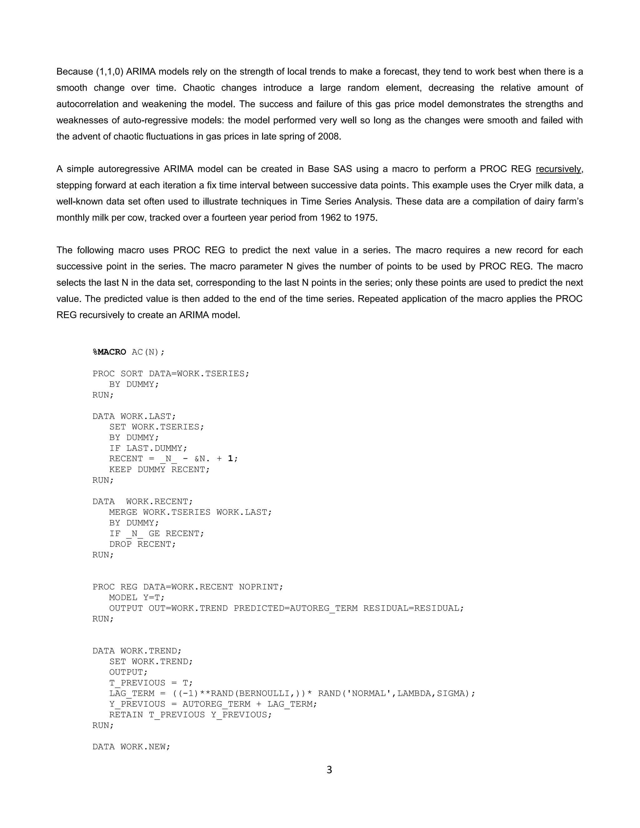 3
Because (1,1,0) ARIMA models rely on the strength of local trends to make a forecast, they tend to work best when there is a
smooth change over time. Chaotic changes introduce a large random element, decreasing the relative amount of
autocorrelation and weakening the model. The success and failure of this gas price model demonstrates the strengths and
weaknesses of auto-regressive models: the model performed very well so long as the changes were smooth and failed with
the advent of chaotic fluctuations in gas prices in late spring of 2008.
A simple autoregressive ARIMA model can be created in Base SAS using a macro to perform a PROC REG recursively,
stepping forward at each iteration a fix time interval between successive data points. This example uses the Cryer milk data, a
well-known data set often used to illustrate techniques in Time Series Analysis. These data are a compilation of dairy farm’s
monthly milk per cow, tracked over a fourteen year period from 1962 to 1975.
The following macro uses PROC REG to predict the next value in a series. The macro requires a new record for each
successive point in the series. The macro parameter N gives the number of points to be used by PROC REG. The macro
selects the last N in the data set, corresponding to the last N points in the series; only these points are used to predict the next
value. The predicted value is then added to the end of the time series. Repeated application of the macro applies the PROC
REG recursively to create an ARIMA model.
%MACRO AC(N);
PROC SORT DATA=WORK.TSERIES;
BY DUMMY;
RUN;
DATA WORK.LAST;
SET WORK.TSERIES;
BY DUMMY;
IF LAST.DUMMY;
RECENT = _N_ - &N. + 1;
KEEP DUMMY RECENT;
RUN;
DATA WORK.RECENT;
MERGE WORK.TSERIES WORK.LAST;
BY DUMMY;
IF _N_ GE RECENT;
DROP RECENT;
RUN;
PROC REG DATA=WORK.RECENT NOPRINT;
MODEL Y=T;
OUTPUT OUT=WORK.TREND PREDICTED=AUTOREG_TERM RESIDUAL=RESIDUAL;
RUN;
DATA WORK.TREND;
SET WORK.TREND;
OUTPUT;
T_PREVIOUS = T;
LAG_TERM = ((-1)**RAND(BERNOULLI,))* RAND('NORMAL',LAMBDA,SIGMA);
Y_PREVIOUS = AUTOREG_TERM + LAG_TERM;
RETAIN T_PREVIOUS Y_PREVIOUS;
RUN;
DATA WORK.NEW;
 