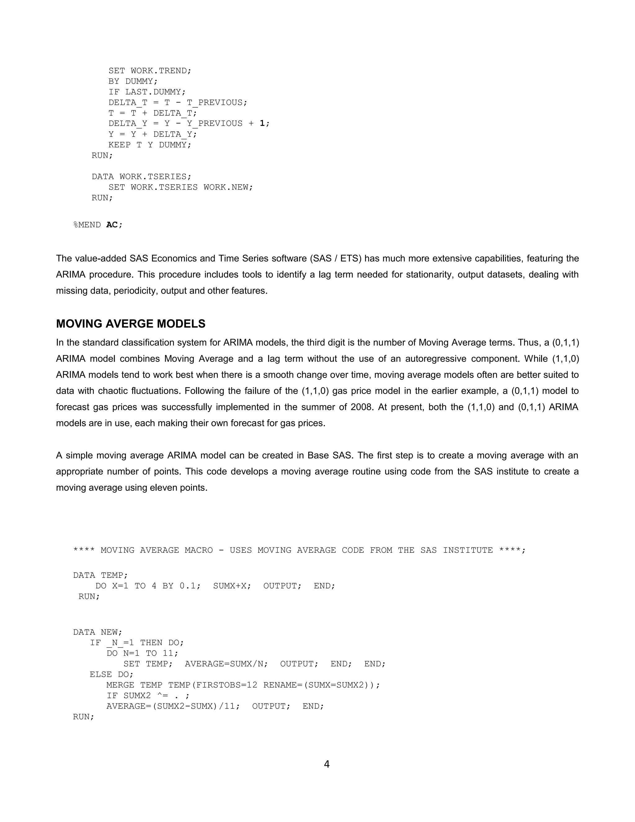 4
SET WORK.TREND;
BY DUMMY;
IF LAST.DUMMY;
DELTA_T = T - T_PREVIOUS;
T = T + DELTA_T;
DELTA_Y = Y - Y_PREVIOUS + 1;
Y = Y + DELTA_Y;
KEEP T Y DUMMY;
RUN;
DATA WORK.TSERIES;
SET WORK.TSERIES WORK.NEW;
RUN;
%MEND AC;
The value-added SAS Economics and Time Series software (SAS / ETS) has much more extensive capabilities, featuring the
ARIMA procedure. This procedure includes tools to identify a lag term needed for stationarity, output datasets, dealing with
missing data, periodicity, output and other features.
MOVING AVERGE MODELS
In the standard classification system for ARIMA models, the third digit is the number of Moving Average terms. Thus, a (0,1,1)
ARIMA model combines Moving Average and a lag term without the use of an autoregressive component. While (1,1,0)
ARIMA models tend to work best when there is a smooth change over time, moving average models often are better suited to
data with chaotic fluctuations. Following the failure of the (1,1,0) gas price model in the earlier example, a (0,1,1) model to
forecast gas prices was successfully implemented in the summer of 2008. At present, both the (1,1,0) and (0,1,1) ARIMA
models are in use, each making their own forecast for gas prices.
A simple moving average ARIMA model can be created in Base SAS. The first step is to create a moving average with an
appropriate number of points. This code develops a moving average routine using code from the SAS institute to create a
moving average using eleven points.
**** MOVING AVERAGE MACRO - USES MOVING AVERAGE CODE FROM THE SAS INSTITUTE ****;
DATA TEMP;
DO X=1 TO 4 BY 0.1; SUMX+X; OUTPUT; END;
RUN;
DATA NEW;
IF _N_=1 THEN DO;
DO N=1 TO 11;
SET TEMP; AVERAGE=SUMX/N; OUTPUT; END; END;
ELSE DO;
MERGE TEMP TEMP(FIRSTOBS=12 RENAME=(SUMX=SUMX2));
IF SUMX2 ^= . ;
AVERAGE=(SUMX2-SUMX)/11; OUTPUT; END;
RUN;
 