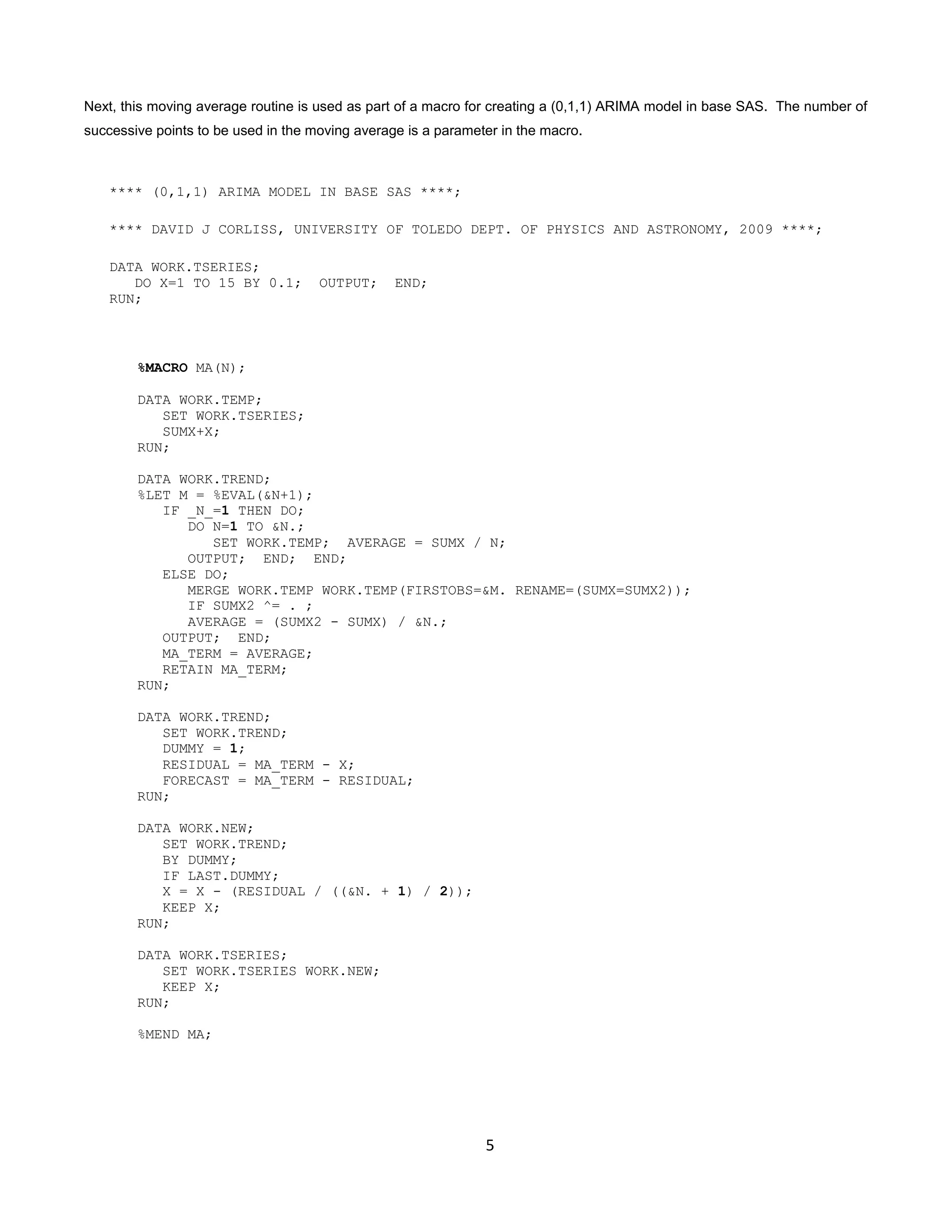 5
Next, this moving average routine is used as part of a macro for creating a (0,1,1) ARIMA model in base SAS. The number of
successive points to be used in the moving average is a parameter in the macro.
**** (0,1,1) ARIMA MODEL IN BASE SAS ****;
**** DAVID J CORLISS, UNIVERSITY OF TOLEDO DEPT. OF PHYSICS AND ASTRONOMY, 2009 ****;
DATA WORK.TSERIES;
DO X=1 TO 15 BY 0.1; OUTPUT; END;
RUN;
%MACRO MA(N);
DATA WORK.TEMP;
SET WORK.TSERIES;
SUMX+X;
RUN;
DATA WORK.TREND;
%LET M = %EVAL(&N+1);
IF _N_=1 THEN DO;
DO N=1 TO &N.;
SET WORK.TEMP; AVERAGE = SUMX / N;
OUTPUT; END; END;
ELSE DO;
MERGE WORK.TEMP WORK.TEMP(FIRSTOBS=&M. RENAME=(SUMX=SUMX2));
IF SUMX2 ^= . ;
AVERAGE = (SUMX2 - SUMX) / &N.;
OUTPUT; END;
MA_TERM = AVERAGE;
RETAIN MA_TERM;
RUN;
DATA WORK.TREND;
SET WORK.TREND;
DUMMY = 1;
RESIDUAL = MA_TERM - X;
FORECAST = MA_TERM - RESIDUAL;
RUN;
DATA WORK.NEW;
SET WORK.TREND;
BY DUMMY;
IF LAST.DUMMY;
X = X - (RESIDUAL / ((&N. + 1) / 2));
KEEP X;
RUN;
DATA WORK.TSERIES;
SET WORK.TSERIES WORK.NEW;
KEEP X;
RUN;
%MEND MA;
 