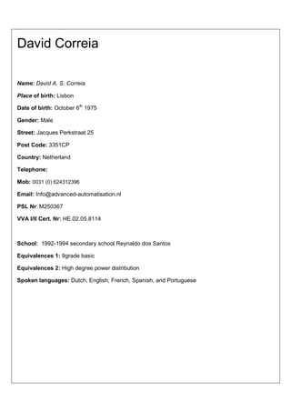 David Correia

Name: David A. S. Correia

Place of birth: Lisbon

Date of birth: October 6th 1975

Gender: Male

Street: Jacques Perkstraat 25

Post Code: 3351CP

Country: Netherland

Telephone:

Mob: 0031 (0) 624312396

Email: Info@advanced-automatisation.nl

PSL Nr: M250367

VVA I/II Cert. Nr: HE.02.05.8114



School: 1992-1994 secondary school Reynaldo dos Santos

Equivalences 1: 9grade basic

Equivalences 2: High degree power distribution

Spoken languages: Dutch, English, French, Spanish, and Portuguese
 