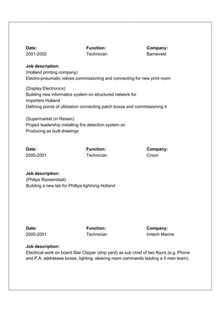 Date:                            Function:                      Company:
2001-2002                        Technician                     Barneveld

Job description:
(Holland printing company)
Electro-pneumatic valves commissioning and connecting for new print room

(Display Electronics)
Building new informatics system on structured network for
Importers Holland
Defining points of utilization connecting patch boxes and commissioning it

(Supermarket (in Reisen)
Project leadership installing fire detection system on
Producing as built drawings



Date:                            Function:                      Company:
2000-2001                        Technician                     Croon



Job description:
(Philips Roosendaal)
Building a new lab for Phillips lightning Holland




Date:                            Function:                      Company:
2000-2001                        Technician                     Imtech Marine

Job description:
Electrical work on board Star Clipper (ship yard) as sub chief of two floors (e.g. Phone
and P.A. addressee boxes, lighting, steering room commands leading a 5 men team).
 