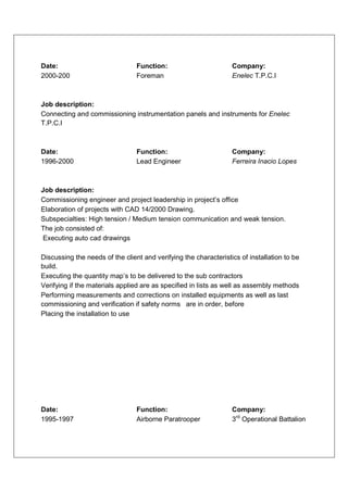 Date:                            Function:                        Company:
2000-200                         Foreman                          Enelec T.P.C.I



Job description:
Connecting and commissioning instrumentation panels and instruments for Enelec
T.P.C.I



Date:                            Function:                        Company:
1996-2000                        Lead Engineer                    Ferreira Inacio Lopes



Job description:
Commissioning engineer and project leadership in project’s office
Elaboration of projects with CAD 14/2000 Drawing.
Subspecialties: High tension / Medium tension communication and weak tension.
The job consisted of:
Executing auto cad drawings

Discussing the needs of the client and verifying the characteristics of installation to be
build.
Executing the quantity map’s to be delivered to the sub contractors
Verifying if the materials applied are as specified in lists as well as assembly methods
Performing measurements and corrections on installed equipments as well as last
commissioning and verification if safety norms are in order, before
Placing the installation to use




Date:                            Function:                        Company:
1995-1997                        Airborne Paratrooper             3rd Operational Battalion
 