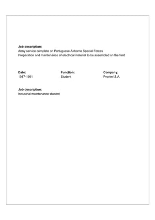 Job description:
Army service complete on Portuguese Airborne Special Forces
Preparation and maintenance of electrical material to be assembled on the field




Date:                            Function:                    Company:
1987-1991                        Student                      Provimi S.A.



Job description:
Industrial maintenance student
 