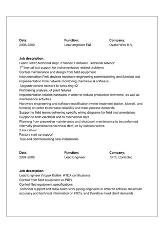 Date:                          Function:                      Company:
2008-2009                      Lead engineer E&I              Ovako Wire B.V.



Job description:
Lead Electro technical Dept. /Planner/ Hardware Technical Advisor
1st line call out support for instrumentation related problems
Control maintenance and design from field equipment
Instrumentation Field devices hardware engineering commissioning and function test
Implementation from network monitoring (hardware & software)
 Upgrade control network to turbo-ring v2
Performing analysis, of plant failures
Implementation reliable hardware in order to reduce production downtime, as well as
maintenance activities
Hardware engineering and software modification (water treatment station, lube-oil. and
furnace) on order to increase reliability and meet process demands
Support to field teams delivering specific wiring diagrams for field instrumentation.
Support to both electrical and to mechanical dept
Planning from preventive maintenance and shutdown maintenance to be preformed
internally (maintenance technical dept) or by subcontractors
2 line call out
Factory start up support
Test and commissioning new installations



Date:                          Function:                      Company:
2007-2008                      Lead Engineer                  SPIE Controlec



Job description:
Lead Engineer (Vopak Botlek ATEX certification)
Control from field equipment vs PID's
Control filed equipment specifications
Technical support and close team work piping engineers in order to achieve maximum
accuracy and technical information on PID's, and therefore meet client demands
 