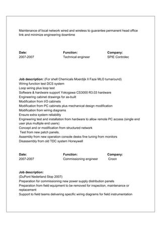 Maintenance of local network wired and wireless to guarantee permanent head office
link and minimize engineering downtime




Date:                           Function:                        Company:
2007-2007                       Technical engineer               SPIE Controlec




Job description: (For shell Chemicals Moerdijk II Faze MLO turnaround)
Wiring function test DCS system
Loop wiring plus loop test
Software & hardware support Yokogawa CS3000 R3.03 hardware
Engineering cabinet drawings for as-built
Modification from I/O cabinets
Modification from PC cabinets plus mechanical design modification
Modification from wiring diagrams
Ensure extra system reliability
Engineering test and installation from hardware to allow remote PC access (single end
user plus multiple end users)
Concept and or modification from structured network
Test from new patch panels.
Assembly from new operation console desks fine tuning from monitors
Disassembly from old TDC system Honeywell



Date:                           Function:                        Company:
2007-2007                       Commissioning engineer           Croon



Job description:
(DuPont Nederland Stop 2007)
Preparation for commissioning new power supply distribution panels
Preparation from field equipment to be removed for inspection, maintenance or
replacement
Support to field teams delivering specific wiring diagrams for field instrumentation
 
