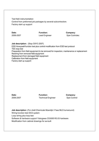 Test field instrumentation
Control from preformed job packages by several subcontractors
Factory start up support



Date:                           Function:                       Company:
2006-2007                       Lead Engineer                   Spie Controlec



Job description: (Stop OXY3 2007)
ESD Honeywell function test plus control modification from ESD test protocol
TDC loop test
Preparation from field equipment to be removed for inspection, maintenance or replacement
Rewiring from removed field equipment
Replacement from damaged field equipment
Calibration from field equipment
Factory start up support




Date:                           Function:                       Company:
2006-2007                       Technical Engineer              Spie Control




Job description: (For shell Chemicals Moerdijk I Fase MLO turnaround)
Wiring function test DCS system
Loop wiring plus loop test
Software & hardware support Yokogawa CS3000 R3.03 hardware
Modification from cabinet drawings for as-built
 