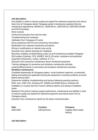 Job description:
And stability in order to improve quality and speed from delivered equipment and reduce
down time at Yokogawa clients Yokogawa system maintenance engineer (Service
maintenance department). MICRO XL, CENTUM XL, CENTUM CS, CENTUM CS3000
and R3.03 hardware
Work involved:
Control and execution from service notes
Troubleshooting from hardware
Calibration from Yokogawa I/O cards
Some experience with PH and conductivity transmitters
Modification from cabinets mechanical and electric
Wiring or modifications on cabinet cross wiring
Execution from cabinet drawings for installation
Mounting, installing, troubleshooting, power up and maintaining complete Yokogawa
DCS system (Cabinets, FCS, NODES, NIU’S, I/O cards, computers and peripheral
equipment transceivers, routers, switches, E.T.C.)
Execution from preventive maintenance above mentioned equipment
Training colleagues for preventive and shutdown maintenance activities
Leading different teams on preventive and shutdown maintenance activities
Shutdown maintenance:
Complete disassembly all Yokogawa system, visual hardware inspection, re-assembly,
testing and loading the application leaving the equipment in working conditions as found
before starting action.
Experience installing, troubleshooting and backup following operating systems :
DOS, Unix, AT&T Unix, Windows NT, W2000 and W2000 Server, Windows XP.
Installation or function test from Human interface stations and software installation
check.
Research from tools to improve system performance, maintenance and stability in order
to improve quality and speed from delivered equipment and reduce down time at
Yokogawa clients
Execution from maintenance reports for the above mentioned tasks.



Date:                          Function:                       Company:
2002-2003                      E&I technician                  Cegelec (Demi-water
                                                               factory)



Job description:
 