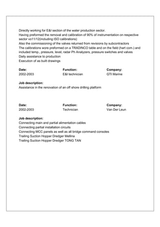 Directly working for E&I section of the water production sector.
Having preformed the removal and calibration of 90% of instrumentation on respective
sector vo11/12(including ISO calibrations)
Also the commissioning of the valves returned from revisions by subcontractors
The calibrations wore preformed on a TRADINCO table and on the field (hart com.) and
included temp., pressure, level, radar Ph Analyzers, pressure switches and valves
Daily assistance to production
Execution of as built drawings

Date:                            Function:                       Company:
2002-2003                        E&I technician                  GTI Marine

Job description:
Assistance in the renovation of an off shore drilling platform




Date:                            Function:                       Company:
2002-2003                        Technician                      Van Der Leun

Job description:
Connecting main and partial alimentation cables
Connecting partial installation circuits
Connecting MCC panels as well as all bridge command consoles
Trailing Suction Hopper Dredger Mellina
Trailing Suction Hopper Dredger TONG TAN
 
