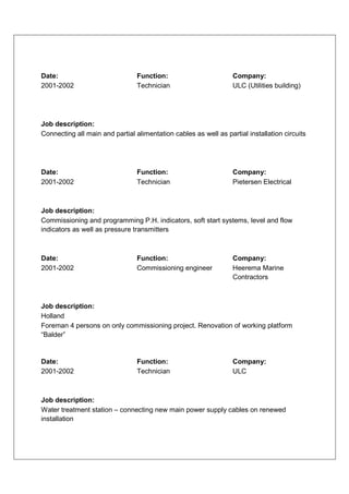 Date:                            Function:                        Company:
2001-2002                        Technician                       ULC (Utilities building)




Job description:
Connecting all main and partial alimentation cables as well as partial installation circuits




Date:                            Function:                        Company:
2001-2002                        Technician                       Pietersen Electrical



Job description:
Commissioning and programming P.H. indicators, soft start systems, level and flow
indicators as well as pressure transmitters



Date:                            Function:                        Company:
2001-2002                        Commissioning engineer           Heerema Marine
                                                                  Contractors



Job description:
Holland
Foreman 4 persons on only commissioning project. Renovation of working platform
“Balder”


Date:                            Function:                        Company:
2001-2002                        Technician                       ULC



Job description:
Water treatment station – connecting new main power supply cables on renewed
installation
 
