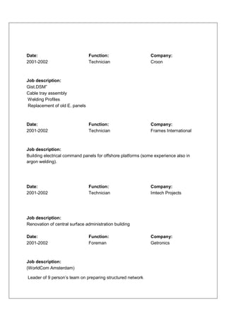 Date:                          Function:                      Company:
2001-2002                      Technician                     Croon



Job description:
Gist.DSM”
Cable tray assembly
Welding Profiles
Replacement of old E. panels



Date:                          Function:                      Company:
2001-2002                      Technician                     Frames International



Job description:
Building electrical command panels for offshore platforms (some experience also in
argon welding).




Date:                          Function:                      Company:
2001-2002                      Technician                     Imtech Projects




Job description:
Renovation of central surface administration building

Date:                          Function:                      Company:
2001-2002                      Foreman                        Getronics



Job description:
(WorldCom Amsterdam)

Leader of 9 person’s team on preparing structured network
 