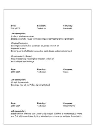 Date:                            Function:                      Company:
2001-2002                        Technician                     Barneveld

Job description:
(Holland printing company)
Electro-pneumatic valves commissioning and connecting for new print room

(Display Electronics)
Building new informatics system on structured network for
Importers Holland
Defining points of utilization connecting patch boxes and commissioning it

(Supermarket (in Reisen)
Project leadership installing fire detection system on
Producing as built drawings



Date:                            Function:                      Company:
2000-2001                        Technician                     Croon



Job description:
(Philips Roosendaal)
Building a new lab for Phillips lightning Holland




Date:                            Function:                      Company:
2000-2001                        Technician                     Imtech Marine

Job description:
Electrical work on board Star Clipper (ship yard) as sub chief of two floors (e.g. Phone
and P.A. addressee boxes, lighting, steering room commands leading a 5 men team).
 