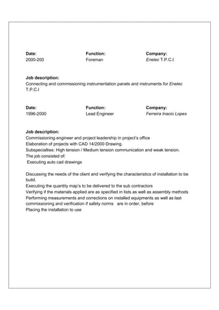 Date:                            Function:                        Company:
2000-200                         Foreman                          Enelec T.P.C.I



Job description:
Connecting and commissioning instrumentation panels and instruments for Enelec
T.P.C.I



Date:                            Function:                        Company:
1996-2000                        Lead Engineer                    Ferreira Inacio Lopes



Job description:
Commissioning engineer and project leadership in project’s office
Elaboration of projects with CAD 14/2000 Drawing.
Subspecialties: High tension / Medium tension communication and weak tension.
The job consisted of:
Executing auto cad drawings

Discussing the needs of the client and verifying the characteristics of installation to be
build.
Executing the quantity map’s to be delivered to the sub contractors
Verifying if the materials applied are as specified in lists as well as assembly methods
Performing measurements and corrections on installed equipments as well as last
commissioning and verification if safety norms are in order, before
Placing the installation to use
 