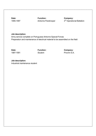 Date:                            Function:                    Company:
1995-1997                        Airborne Paratrooper         3rd Operational Battalion




Job description:
Army service complete on Portuguese Airborne Special Forces
Preparation and maintenance of electrical material to be assembled on the field




Date:                            Function:                    Company:
1987-1991                        Student                      Provimi S.A.



Job description:
Industrial maintenance student
 
