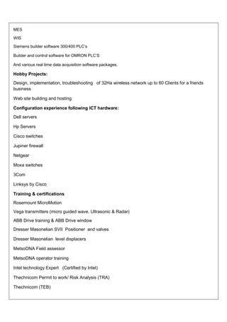 MES

WIS

Siemens builder software 300/400 PLC’s

Builder and control software for OMRON PLC’S

And various real time data acquisition software packages.

Hobby Projects:
Design, implementation, troubleshooting of 32Ha wireless network up to 60 Clients for a friends
business

Web site building and hosting

Configuration experience following ICT hardware:
Dell servers

Hp Servers

Cisco switches

Jupiner firewall

Netgear

Moxa switches

3Com

Linksys by Cisco

Training & certifications
Rosemount MicroMotion
Vega transmitters (micro guided wave, Ultrasonic & Radar)
ABB Drive training & ABB Drive window
Dresser Masonelian SVII Positioner and valves

Dresser Masonelian level displacers

MetsoDNA Field assessor

MetsoDNA operator training

Intel technology Expert (Certified by Intel)

Thechnicom Permit to work/ Risk Analysis (TRA)

Thechnicom (TEB)
 
