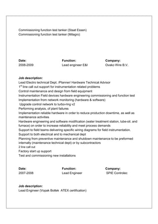 Commissioning function test tanker (Staat Essen)
Commissioning function test tanker (Milagro)




Date:                          Function:                      Company:
2008-2009                      Lead engineer E&I              Ovako Wire B.V.



Job description:
Lead Electro technical Dept. /Planner/ Hardware Technical Advisor
1st line call out support for instrumentation related problems
Control maintenance and design from field equipment
Instrumentation Field devices hardware engineering commissioning and function test
Implementation from network monitoring (hardware & software)
 Upgrade control network to turbo-ring v2
Performing analysis, of plant failures
Implementation reliable hardware in order to reduce production downtime, as well as
maintenance activities
Hardware engineering and software modification (water treatment station, lube-oil. and
furnace) on order to increase reliability and meet process demands
Support to field teams delivering specific wiring diagrams for field instrumentation.
Support to both electrical and to mechanical dept
Planning from preventive maintenance and shutdown maintenance to be preformed
internally (maintenance technical dept) or by subcontractors
2 line call out
Factory start up support
Test and commissioning new installations



Date:                          Function:                      Company:
2007-2008                      Lead Engineer                  SPIE Controlec



Job description:
Lead Engineer (Vopak Botlek ATEX certification)
 