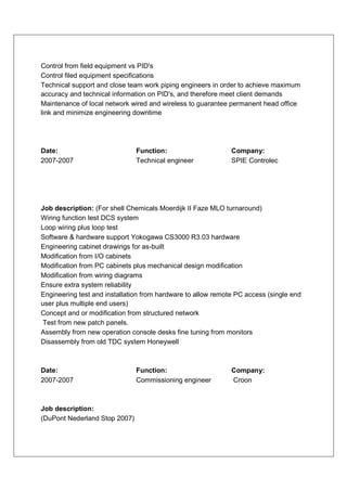 Control from field equipment vs PID's
Control filed equipment specifications
Technical support and close team work piping engineers in order to achieve maximum
accuracy and technical information on PID's, and therefore meet client demands
Maintenance of local network wired and wireless to guarantee permanent head office
link and minimize engineering downtime




Date:                          Function:                      Company:
2007-2007                      Technical engineer             SPIE Controlec




Job description: (For shell Chemicals Moerdijk II Faze MLO turnaround)
Wiring function test DCS system
Loop wiring plus loop test
Software & hardware support Yokogawa CS3000 R3.03 hardware
Engineering cabinet drawings for as-built
Modification from I/O cabinets
Modification from PC cabinets plus mechanical design modification
Modification from wiring diagrams
Ensure extra system reliability
Engineering test and installation from hardware to allow remote PC access (single end
user plus multiple end users)
Concept and or modification from structured network
Test from new patch panels.
Assembly from new operation console desks fine tuning from monitors
Disassembly from old TDC system Honeywell



Date:                          Function:                      Company:
2007-2007                      Commissioning engineer         Croon



Job description:
(DuPont Nederland Stop 2007)
 
