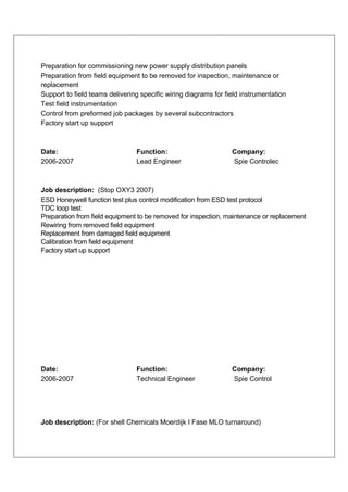 Preparation for commissioning new power supply distribution panels
Preparation from field equipment to be removed for inspection, maintenance or
replacement
Support to field teams delivering specific wiring diagrams for field instrumentation
Test field instrumentation
Control from preformed job packages by several subcontractors
Factory start up support



Date:                           Function:                        Company:
2006-2007                       Lead Engineer                    Spie Controlec



Job description: (Stop OXY3 2007)
ESD Honeywell function test plus control modification from ESD test protocol
TDC loop test
Preparation from field equipment to be removed for inspection, maintenance or replacement
Rewiring from removed field equipment
Replacement from damaged field equipment
Calibration from field equipment
Factory start up support




Date:                           Function:                        Company:
2006-2007                       Technical Engineer               Spie Control




Job description: (For shell Chemicals Moerdijk I Fase MLO turnaround)
 