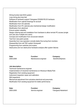 Wiring function test DCS system
Loop wiring plus loop test
Software & hardware support Yokogawa CS3000 R3.03 hardware
Modification from cabinet drawings for as-built
Modification from I/O cabinets
Modification from PC cabinets plus mechanical design modification
Modification from electrical
Ensure system reliability
Design ordering test and installation from hardware to allow remote PC access (single
end user plus multiple end users)
Concept and modification from structured network
Test from new patch panels
Assembly from new operation console desks fine tuning from monitors
Disassembly from old TDC system Honeywell
Programming from switches and routers
Destructive and non destructive hardware analysis after system failures




Date:                          Function:                      Company:
2005-2006                      Maintenance engineer           StorkWorkSphere



Job description:
Technical maintenance engineer
Implementation of industrial maintenance on Hilversum Media Park
Registration from existing equipment
Instrument inspection repair and calibration
E&I inspections
Mechanical adjustment from actuators electrical and pneumatic
Modification from existing equipment for better performance



Date:                          Function:                      Company:
2003-2005                      Service engineer               Yokogawa Nederland
 