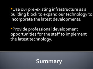 Summary Use our pre-existing infrastructure as a building block to expand our technology to incorporate the latest developments. Provide professional development opportunities for the staff to implement the latest technology.