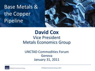 Base Metals &
the Copper
Pipeline
            David Cox
           Vice President
       Metals Economics Group
       UNCTAD Commodities Forum
               Geneva
           January 31, 2011

                © Metals Economics Group, 2011
 