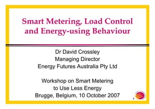 1
Smart Metering, Load Control
and Energy-using Behaviour
Dr David Crossley
Managing Director
Energy Futures Australia Pty Ltd
Workshop on Smart Metering
to Use Less Energy
Brugge, Belgium, 10 October 2007
 