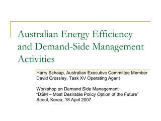 Australian Energy Efficiency
and Demand-Side Management
Activities
Harry Schaap, Australian Executive Committee Member
David Crossley, Task XV Operating Agent
Workshop on Demand Side Management
“DSM – Most Desirable Policy Option of the Future”
Seoul, Korea, 18 April 2007
 