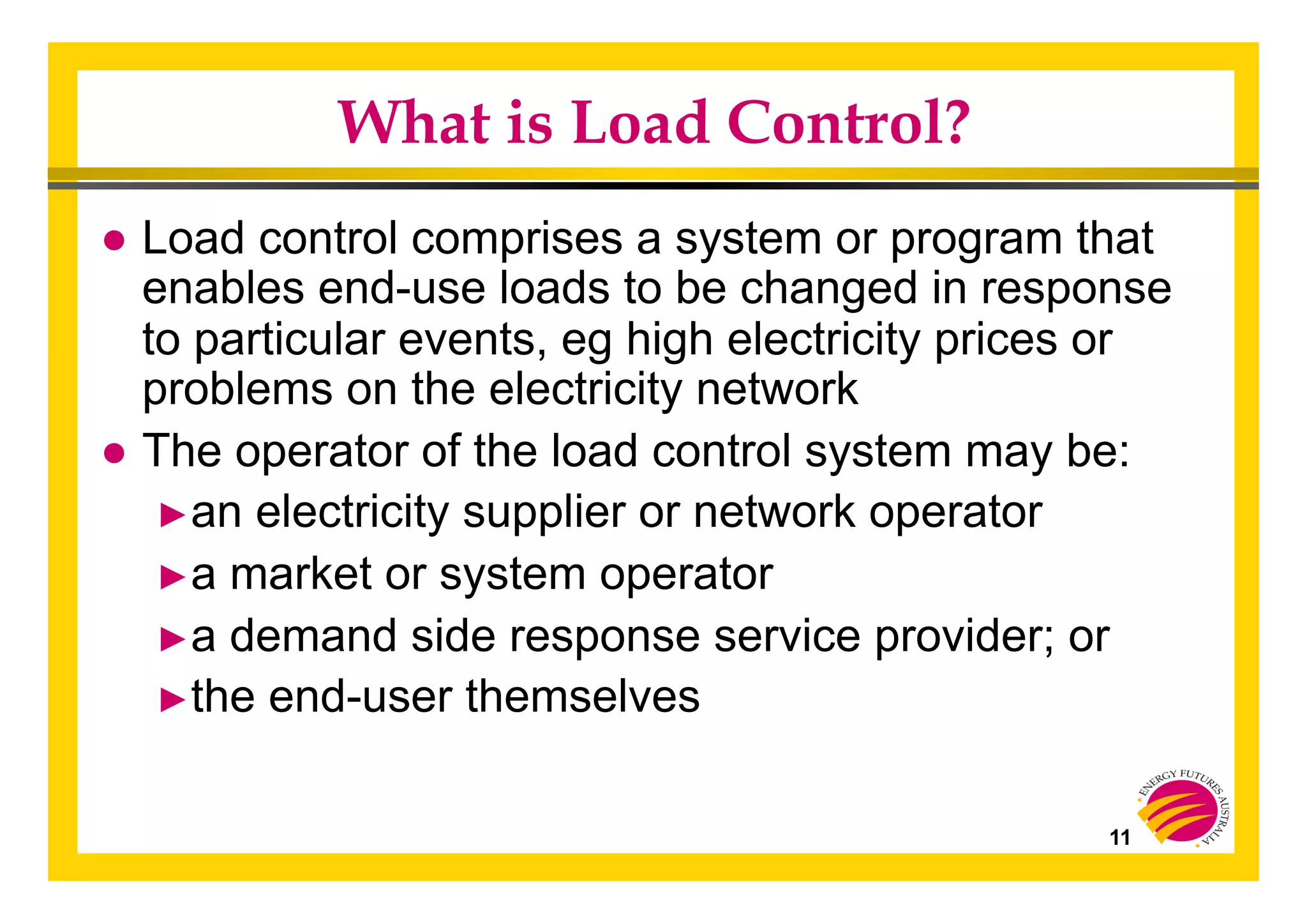 11
What is Load Control?
● Load control comprises a system or program that
enables end-use loads to be changed in response
to particular events, eg high electricity prices or
problems on the electricity network
● The operator of the load control system may be:
► an electricity supplier or network operator
► a market or system operator
► a demand side response service provider; or
► the end-user themselves
 