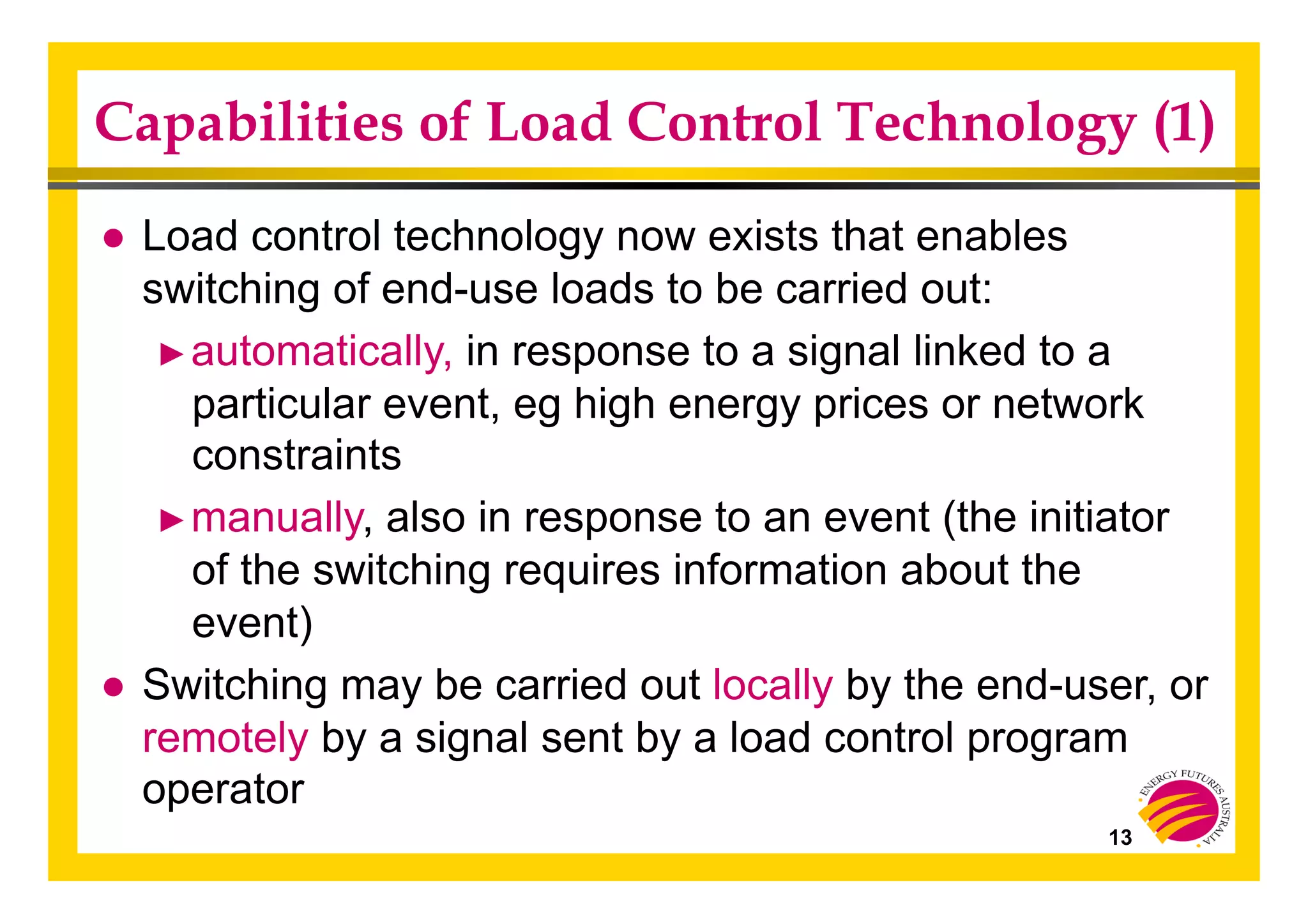 13
Capabilities of Load Control Technology (1)
● Load control technology now exists that enables
switching of end-use loads to be carried out:
► automatically, in response to a signal linked to a
particular event, eg high energy prices or network
constraints
► manually, also in response to an event (the initiator
of the switching requires information about the
event)
● Switching may be carried out locally by the end-user, or
remotely by a signal sent by a load control program
operator
 