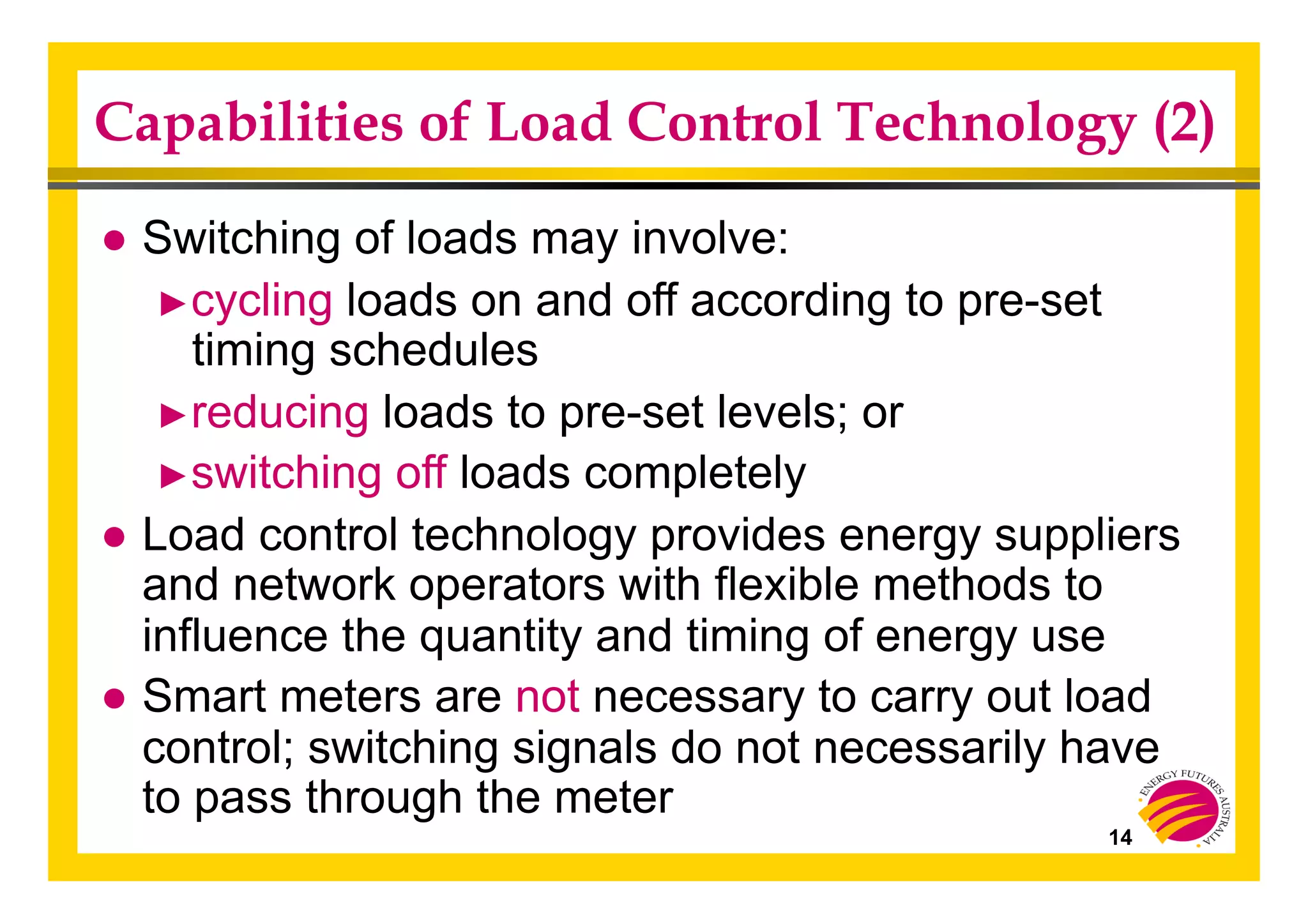 Capabilities of Load Control Technology (2)
● Switching of loads may involve:
► cycling loads on and off according to pre-set
timing schedules
► reducing loads to pre-set levels; or
► switching off loads completely
● Load control technology provides energy suppliers
and network operators with flexible methods to
influence the quantity and timing of energy use
● Smart meters are not necessary to carry out load
control; switching signals do not necessarily have
to pass through the meter
14
 
