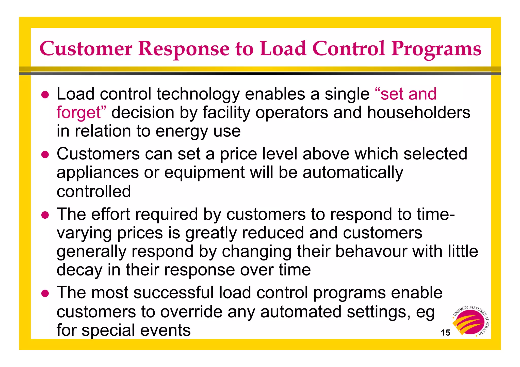 Customer Response to Load Control Programs
● Load control technology enables a single “set and
forget” decision by facility operators and householders
in relation to energy use
● Customers can set a price level above which selected
appliances or equipment will be automatically
controlled
● The effort required by customers to respond to time-
varying prices is greatly reduced and customers
generally respond by changing their behavour with little
decay in their response over time
● The most successful load control programs enable
customers to override any automated settings, eg
for special events 15
 